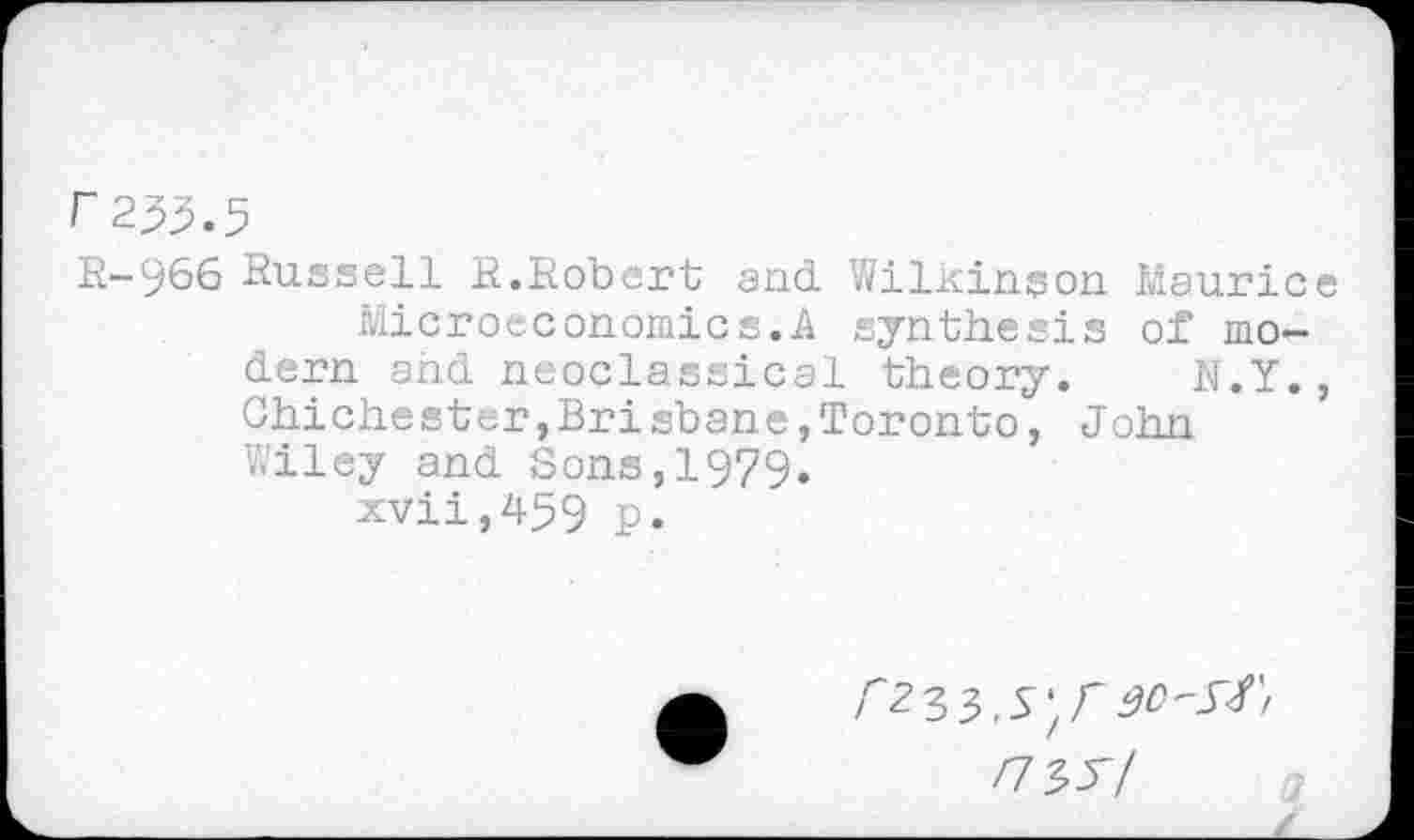 ﻿r233.5
R-966 Russell R.Robert and WilKinson Maurice Microeconomics.A synthesis of modern and neoclassical theory. N.Y., Chichester,Brisbane,Toronto, John Wiley and Sons,1979.
xvii,459 p.
/7337